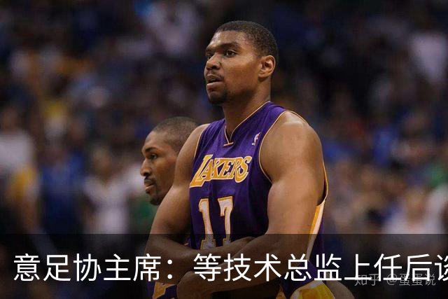 意足协主席：等技术总监上任后谈国家队新主帅，一切在一周内确定