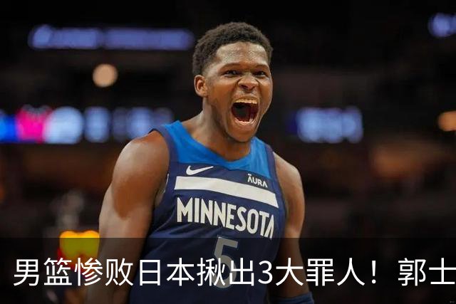 男篮惨败日本揪出3大罪人！郭士强刚愎自用：高诗岩赵继伟拖后腿