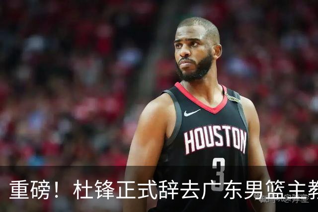 重磅！杜锋正式辞去广东男篮主教练职务，外教接任成为热点话题
